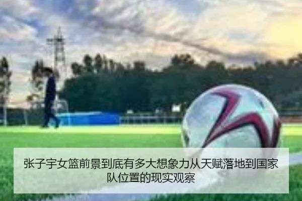 张子宇女篮前景到底有多大想象力从天赋落地到国家队位置的现实观察